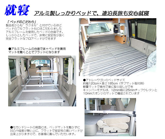 アルミ製しっかりベッドで、連泊長旅も安心就寝「ベッドのこだわり」製品名からも”ラクネル”と付けているほどベッドのフルフラット化にはこだわりましたアルミフレームを使用したベッドの台座です。しっかりとしたベッドで、非常に安定性が良く完全フラットなフロアベッドができますアルミフレームの台座で床+ベッドを兼用マットを敷くことでフラットになります。アトレーワゴンのベッドサイズ約幅120cm×長さ185cm(サブマット取付時)軽量マットで車内で楽に取り回しができキャンパーモデルは、12mm板に25mmチップウレタンと10mmスポンジのマットで構成されていますセカンドシートの背面には、ベッドマットを敷かずに凹凸や段差が無い上に、フラットで安定性高いベッドが出来上がります